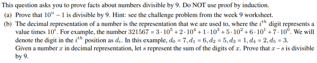 This question asks you to prove facts about numbers divisible by 9. Do NOT use proof by induction.
(a) Prove that 10" – 1 is divisible by 9. Hint: see the challenge problem from the week 9 worksheet.
(b) The decimal representation of a number is the representation that we are used to, where the i'h digit represents a
value times 10°. For example, the number 321567 = 3 · 10° + 2.104 +1.103 + 5. 102 + 6 · 10' + 7· 10°. We will
denote the digit in the i" position as di. In this example, do = 7, di = 6, d2 = 5, dz = 1, d4 = 2, d5 = 3.
Given a number x in decimal representation, let s represent the sum of the digits of x. Prove that x – s is divisible
by 9.
