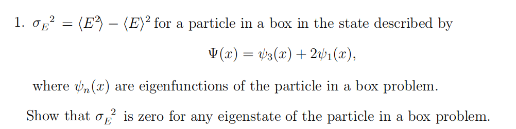 1. σµ² = (E²) — (E)² for a particle in a box in the state described by
V(x) = √3(x) + 2√₁(x),
where (x) are eigenfunctions of the particle in a box problem.
2
Show that is zero for any eigenstate of the particle in a box problem.