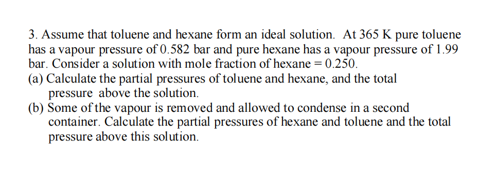 3. Assume that toluene and hexane form an ideal solution. At 365 K pure toluene
has a vapour pressure of 0.582 bar and pure hexane has a vapour pressure of 1.99
bar. Consider a solution with mole fraction of hexane = 0.250.
(a) Calculate the partial pressures of toluene and hexane, and the total
pressure above the solution.
(b) Some of the vapour is removed and allowed to condense in a second
container. Calculate the partial pressures of hexane and toluene and the total
pressure above this solution.