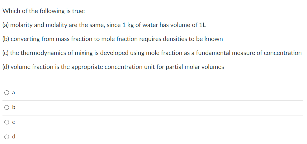 Which of the following is true:
(a) molarity and molality are the same, since 1 kg of water has volume of 1L
(b) converting from mass fraction to mole fraction requires densities to be known
(c) the thermodynamics of mixing is developed using mole fraction as a fundamental measure of concentration
(d) volume fraction is the appropriate concentration unit for partial molar volumes
O a
Ob
O C
O d