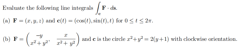 Evaluate the following line integrals (1
F. ds.
(a) F = (x, y, z) and c(t) = (cos(t), sin(t), t) for 0 ≤t≤2π.
-y
(b) F = (x² + y²² ² + y²)
X
and c is the circle x²+ y² = 2(y+1) with clockwise orientation.