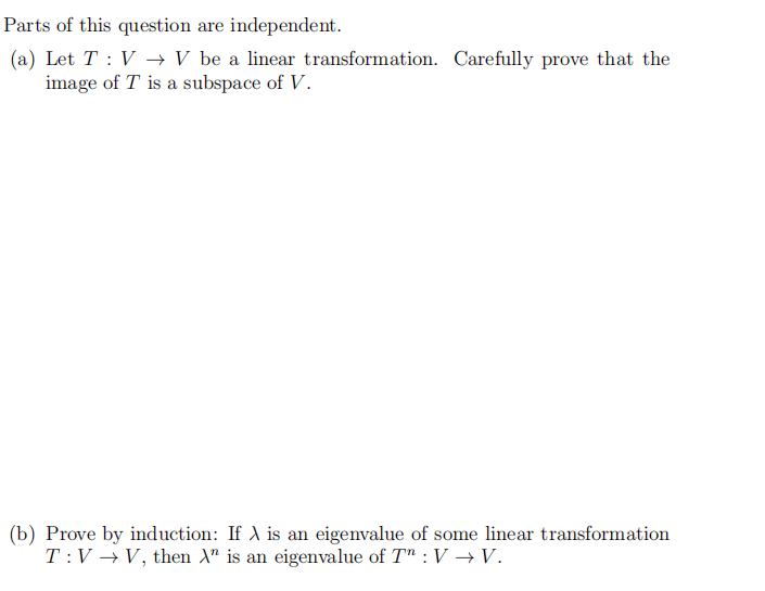 Parts of this question are independent.
(a) Let T : V → V be a linear transformation. Carefully prove that the
image of T is a subspace of V.
(b) Prove by induction: If A is an eigenvalue of some linear transformation
T:V → V, then A" is an eigenvalue of T" : V →V.
