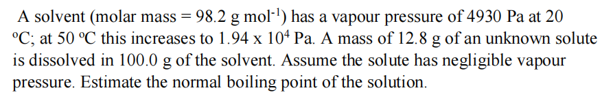 A solvent (molar mass = 98.2 g mol-¹) has a vapour pressure of 4930 Pa at 20
°C; at 50 °C this increases to 1.94 x 104 Pa. A mass of 12.8 g of an unknown solute
is dissolved in 100.0 g of the solvent. Assume the solute has negligible vapour
pressure. Estimate the normal boiling point of the solution.
