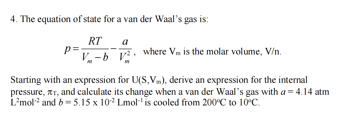 4. The equation of state for a van der Waal's gas is:
RT
V-by², where Vm is the molar volume, V/n.
p=
m
a
m
Starting with an expression for U(S,Vm), derive an expression for the internal
pressure, TT, and calculate its change when a van der Waal's gas with a = 4.14 atm
L²mol-2 and b = 5.15 x 10-2 Lmol-¹ is cooled from 200°C to 10°C.