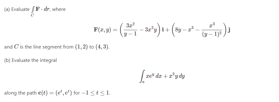 (a) Evaluate fF.dr, where
F(x, y) =
and C' is the line segment from (1,2) to (4, 3).
(b) Evaluate the integral
3x²
- (2²-²-²2-22²³ ) ₁ + (80 - 2² - 2²12²)
3x²y 8y
y-1
(y -
along the path c(t) = (et, et) for −1≤t≤1.
[re
xe* dr+rydy