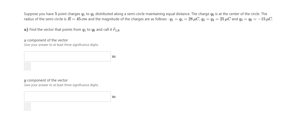 Suppose you have 5 point charges qi to q5 distributed along a semi-circle maintaining equal distance. The charge q6 is at the center of the circle. The
radius of the semi-circle is R = 45 cm and the magnitude of the charges are as follows : q1 = 45 = 28 µC, q2 = q4 = 25 µC and q3 = q6 = -15 µC.
a) Find the vector that points from q1 to q6 and call it r1,6-
x component of the vector
Give your answer to at least three significance digits.
m
y component of the vector
Give your answer to at least three significance digits.
m
