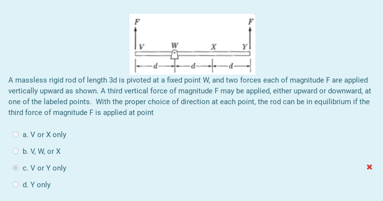 W
-d -d
A massless rigid rod of length 3d is pivoted at a fixed point W, and two forces each of magnitude F are applied
vertically upward as shown. A third vertical force of magnitude F may be applied, either upward or downward, at
one of the labeled points. With the proper choice of direction at each point, the rod can be in equilibrium if the
third force of magnitude F is applied at point
O a. V or X only
O b. V, W, or X
c. V or Y only
O d. Y only
