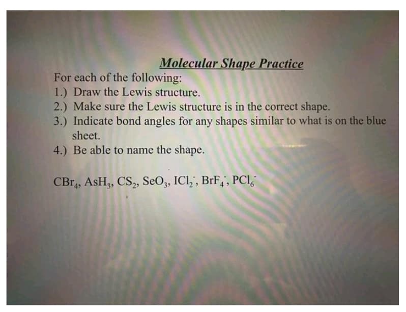 Molecular Shape Practice
For each of the following:
1.) Draw the Lewis structure.
2.) Make sure the Lewis structure is in the correct shape.
3.) Indicate bond angles for any shapes similar to what is on the blue
sheet.
4.) Be able to name the shape.
CBr4, ASH3, CS2, SeO3, ICl₂, BrF, PCI,