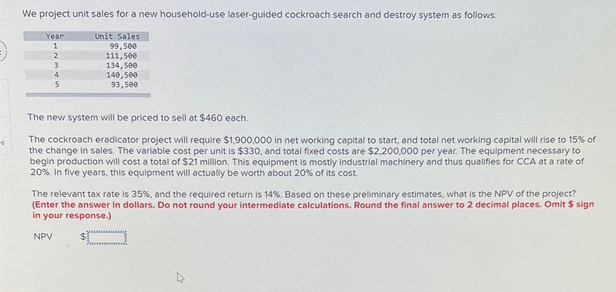 S
We project unit sales for a new household-use laser-guided cockroach search and destroy system as follows:
Year
1
2
3
4
5
Unit Sales
99,500
111,500
134,500
140,500
93,500
The new system will be priced to sell at $460 each.
The cockroach eradicator project will require $1,900,000 in net working capital to start, and total net working capital will rise to 15% of
the change in sales. The variable cost per unit is $330, and total fixed costs are $2,200,000 per year. The equipment necessary to
begin production will cost a total of $21 million. This equipment is mostly industrial machinery and thus qualifies for CCA at a rate of
20%. In five years, this equipment will actually be worth about 20% of its cost.
NPV
The relevant tax rate is 35%, and the required return is 14%. Based on these preliminary estimates, what is the NPV of the project?
(Enter the answer in dollars. Do not round your intermediate calculations. Round the final answer to 2 decimal places. Omit $ sign
in your response.)
$