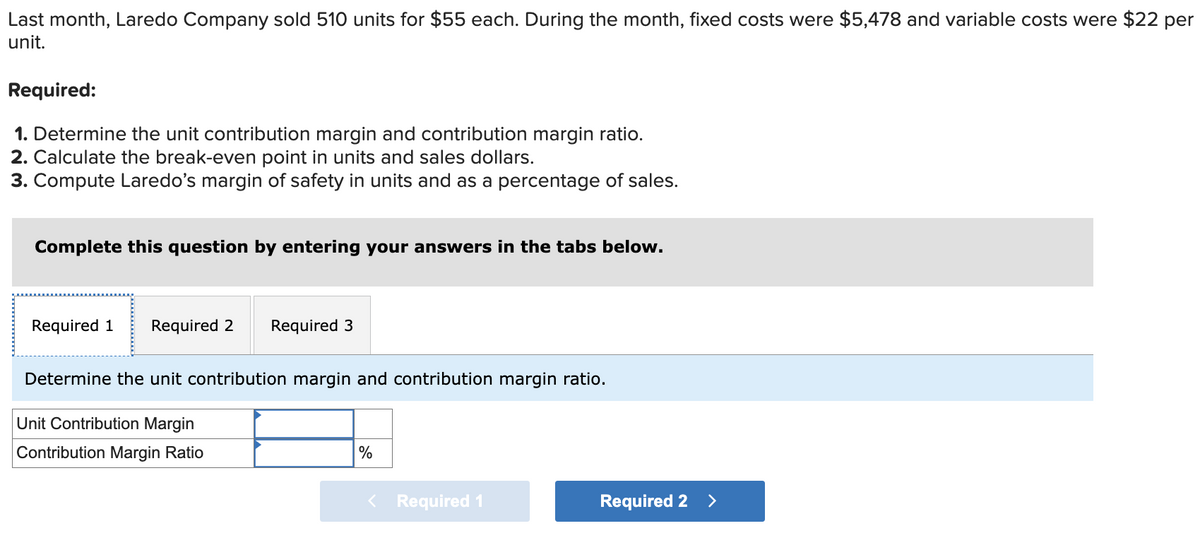 Last month, Laredo Company sold 510 units for $55 each. During the month, fixed costs were $5,478 and variable costs were $22 per
unit.
Required:
1. Determine the unit contribution margin and contribution margin ratio.
2. Calculate the break-even point in units and sales dollars.
3. Compute Laredo's margin of safety in units and as a percentage of sales.
Complete this question by entering your answers in the tabs below.
Required 1 Required 2
Required 3
Determine the unit contribution margin and contribution margin ratio.
Unit Contribution Margin
Contribution Margin Ratio
%
< Required 1
Required 2 >