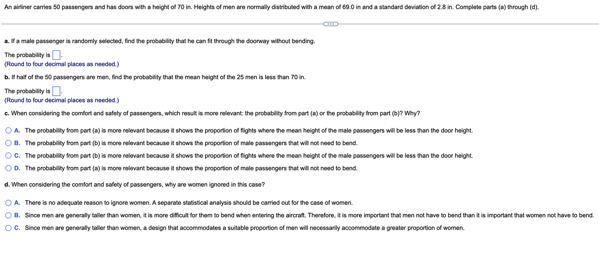 An airliner carries 50 passengers and has doors with a height of 70 in. Heights of men are normally distributed with a mean of 69.0 in and a standard deviation of 2.8 in. Complete parts (a) through (d).
a. If a male passenger is randomly selected, find the probability that he can fit through the doorway without bending.
The probability is.
(Round to four decimal places as needed.)
b. If half of the 50 passengers are men, find the probability that the mean height of the 25 men is less than 70 in.
The probability is
(Round to four decimal places as needed.)
c. When considering the comfort and safety of passengers, which result is more relevant: the probability from part (a) or the probability from part (b)? Why?
A. The probability from part (a) is more relevant because it shows the proportion of flights where the mean height of the male passengers will be less than the door height.
B. The probability from part (b) is more relevant because it shows the proportion of male passengers that will not need to bend.
C. The probability from part (b) is more relevant because it shows the proportion of flights where the mean height of the male passengers will be less than the door height.
D. The probability from part (a) is more relevant because it shows the proportion of male passengers that will not need to bend.
d. When considering the comfort and safety of passengers, why are women ignored in this case?
O A. There is no adequate reason to ignore women. A separate statistical analysis should be carried out for the case of women.
B. Since men are generally taller than women, it is more difficult for them to bend when entering the aircraft. Therefore, it is more important that men not have to bend than it is important that women not have to bend.
C. Since men are generally taller than women, a design that accommodates a suitable proportion of men will necessarily accommodate a greater proportion of women.