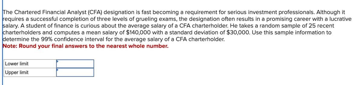 The Chartered Financial Analyst (CFA) designation is fast becoming a requirement for serious investment professionals. Although it
requires a successful completion of three levels of grueling exams, the designation often results in a promising career with a lucrative
salary. A student of finance is curious about the average salary of a CFA charterholder. He takes a random sample of 25 recent
charterholders and computes a mean salary of $140,000 with a standard deviation of $30,000. Use this sample information to
determine the 99% confidence interval for the average salary of a CFA charterholder.
Note: Round your final answers to the nearest whole number.
Lower limit
Upper limit