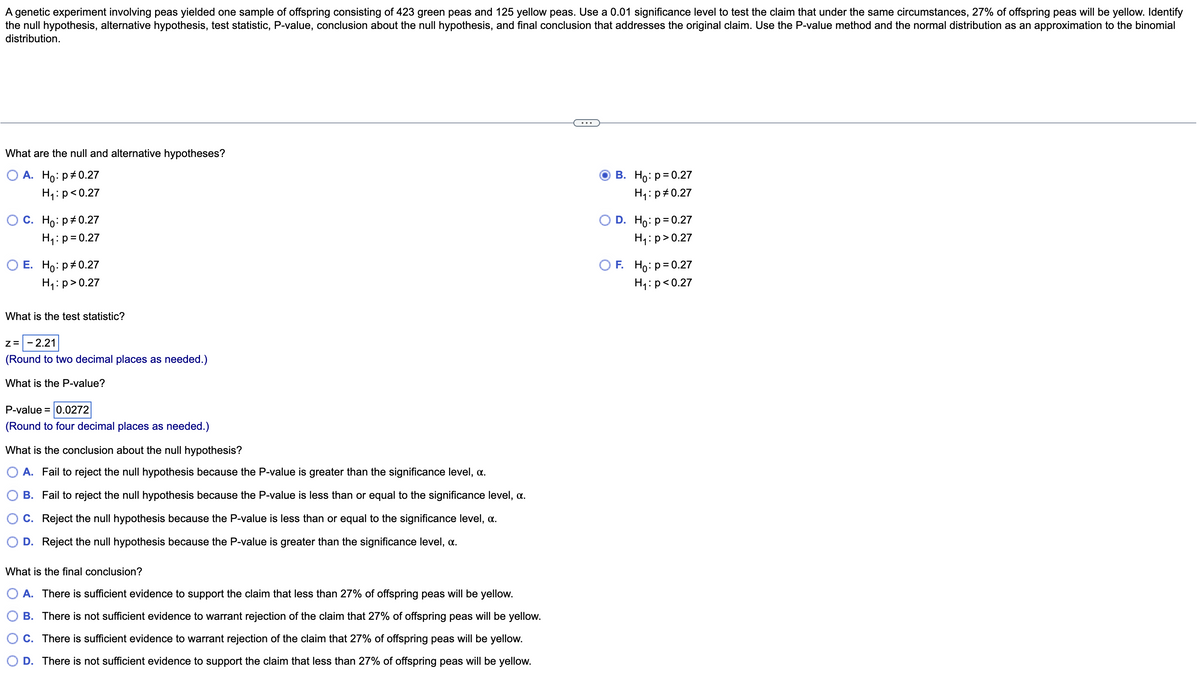 A genetic experiment involving peas yielded one sample of offspring consisting of 423 green peas and 125 yellow peas. Use a 0.01 significance level to test the claim that under the same circumstances, 27% of offspring peas will be yellow. Identify
the null hypothesis, alternative hypothesis, test statistic, P-value, conclusion about the null hypothesis, and final conclusion that addresses the original claim. Use the P-value method and the normal distribution as an approximation to the binomial
distribution.
What are the null and alternative hypotheses?
O A.
Ho: p *0.27
H₁: p<0.27
O C. Ho: P 0.27
H₁: p=0.27
O E. Ho: p0.27
H₁: p>0.27
What is the test statistic?
Z= - 2.21
(Round to two decimal places as needed.)
What is the P-value?
P-value = 0.0272
(Round to four decimal places as needed.)
What is the conclusion about the null hypothesis?
O A. Fail to reject the null hypothesis because the P-value is greater than the significance level, a.
B. Fail to reject the null hypothesis because the P-value is less than or equal to the significance level, a.
C. Reject the null hypothesis because the P-value is less than or equal to the significance level, a.
O D. Reject the null hypothesis because the P-value is greater than the significance level, a.
What is the final conclusion?
A. There is sufficient evidence to support the claim that less than 27% of offspring peas will be yellow.
B. There is not sufficient evidence to warrant rejection of the claim that 27% of offspring peas will be yellow.
C. There is sufficient evidence to warrant rejection of the claim that 27% of offspring peas will be yellow.
D. There is not sufficient evidence to support the claim that less than 27% of offspring peas will be yellow.
B. Ho: p=0.27
H₁: p=0.27
D. Ho: p=0.27
H₁: p > 0.27
F. Ho: p = 0.27
H₁: p<0.27