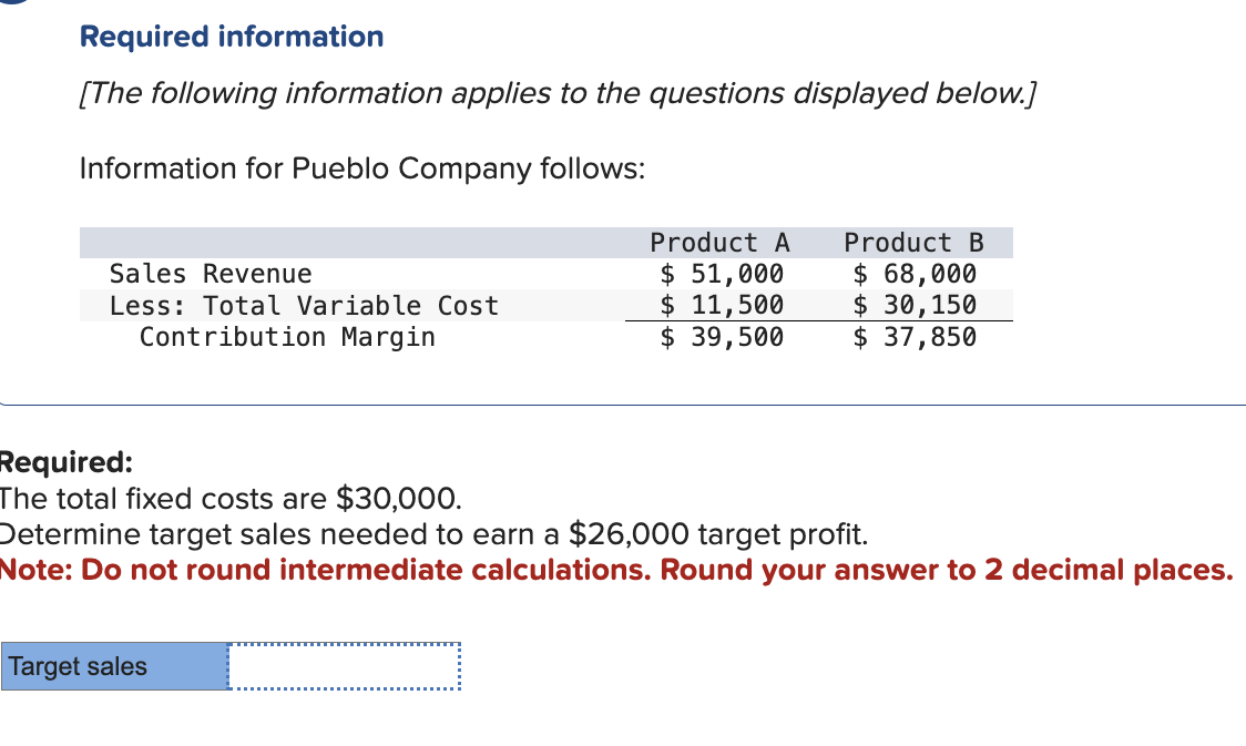 Required information
[The following information applies to the questions displayed below.]
Information for Pueblo Company follows:
Sales Revenue
Less: Total Variable Cost
Contribution Margin
Product A
$ 51,000
$ 11,500
$ 39,500
Target sales
Product B
$ 68,000
$ 30,150
$ 37,850
Required:
The total fixed costs are $30,000.
Determine target sales needed to earn a $26,000 target profit.
Note: Do not round intermediate calculations. Round your answer to 2 decimal places.