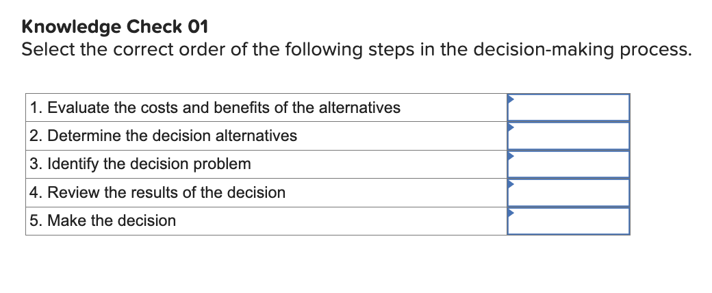 Knowledge Check 01
Select the correct order of the following steps in the decision-making process.
1. Evaluate the costs and benefits of the alternatives
2. Determine the decision alternatives
3. Identify the decision problem
4. Review the results of the decision
5. Make the decision