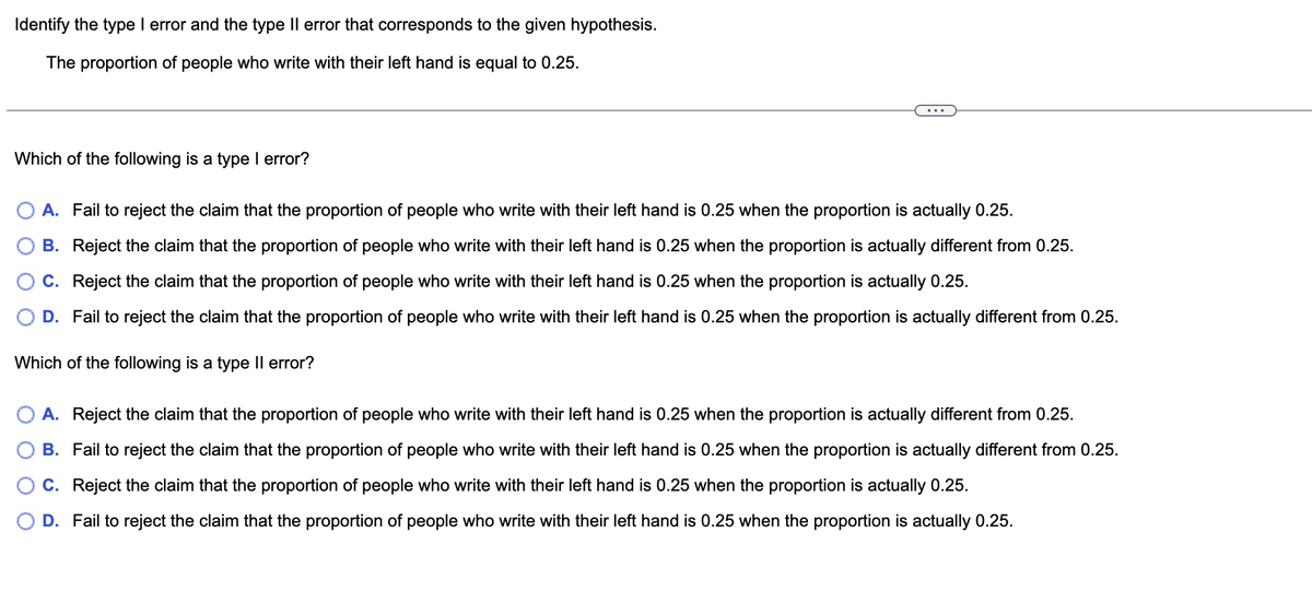 Identify the type I error and the type II error that corresponds to the given hypothesis.
The proportion of people who write with their left hand is equal to 0.25.
Which of the following is a type I error?
A. Fail to reject the claim that the proportion of people who write with their left hand is 0.25 when the proportion is actually 0.25.
B. Reject the claim that the proportion of people who write with their left hand is 0.25 when the proportion is actually different from 0.25.
C. Reject the claim that the proportion of people who write with their left hand is 0.25 when the proportion is actually 0.25.
D. Fail to reject the claim that the proportion of people who write with their left hand is 0.25 when the proportion is actually different from 0.25.
Which of the following is a type II error?
A. Reject the claim that the proportion of people who write with their left hand is 0.25 when the proportion is actually different from 0.25.
B. Fail to reject the claim that the proportion of people who write with their left hand is 0.25 when the proportion is actually different from 0.25.
C. Reject the claim that the proportion of people who write with their left hand is 0.25 when the proportion is actually 0.25.
D. Fail to reject the claim that the proportion of people who write with their left hand is 0.25 when the proportion is actually 0.25.