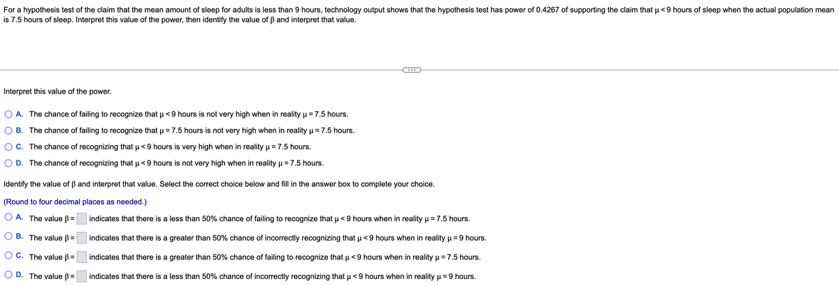 For a hypothesis test of the claim that the mean amount of sleep for adults is less than 9 hours, technology output shows that the hypothesis test has power of 0.4267 of supporting the claim that µ< 9 hours of sleep when the actual population mean
is 7.5 hours of sleep. Interpret this value of the power, then identify the value of ẞ and interpret that value.
Interpret this value of the power.
O A. The chance of failing to recognize that µ< 9 hours is not very high when in reality µ = 7.5 hours.
B. The chance of failing to recognize that µ = 7.5 hours is not very high when in reality µ = 7.5 hours.
C. The chance of recognizing that µ< 9 hours is very high when in reality μ = 7.5 hours.
μ
D. The chance of recognizing that µ< 9 hours is not very high when in reality μ = 7.5 hours.
Identify the value of ẞ and interpret that value. Select the correct choice below and fill in the answer box to complete your choice.
(Round to four decimal places as needed.)
A. The value ß =
B. The value ß =
OC. The value ß =
D. The value ß =
indicates that there is a less than 50% chance of failing to recognize that µ< 9 hours when in reality μ = 7.5 hours.
indicates that there is a greater than 50% chance of incorrectly recognizing that µ< 9 hours when in reality µ = 9 hours.
indicates that there is a greater than 50% chance of failing to recognize that μ< 9 hours when in reality µ =7.5 hours.
indicates that there is a less than 50% chance of incorrectly recognizing that µ< 9 hours when in reality µ = 9 hours.
μ
μ