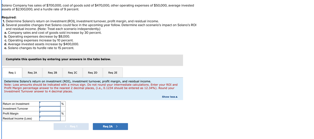 Solano Company has sales of $700,000, cost of goods sold of $470,000, other operating expenses of $50,000, average invested
assets of $2,100,000, and a hurdle rate of 9 percent.
Required:
1. Determine Solano's return on investment (ROI), investment turnover, profit margin, and residual income.
2. Several possible changes that Solano could face in the upcoming year follow. Determine each scenario's impact on Solano's ROI
and residual income. (Note: Treat each scenario independently.)
a. Company sales and cost of goods sold increase by 30 percent.
b. Operating expenses decrease by $8,000.
c. Operating expenses increase by 10 percent.
d. Average invested assets increase by $400,000.
e. Solano changes its hurdle rate to 15 percent.
Complete this question by entering your answers in the tabs below.
Req 1
Req 2A
Req 2B
Req 2C
Req 2D
Req 2E
Determine Solano's return on investment (ROI), investment turnover, profit margin, and residual income.
Note: Loss amounts should be indicated with a minus sign. Do not round your intermediate calculations. Enter your ROI and
Profit Margin percentage answer to the nearest 2 decimal places, (i.e., 0.1234 should be entered as 12.34%). Round your
Investment Turnover answer to 4 decimal places.
Return on Investment
Investment Turnover
%
Profit Margin
%
Residual Income (Loss)
< Req 1
Req 2A >
Show less▲