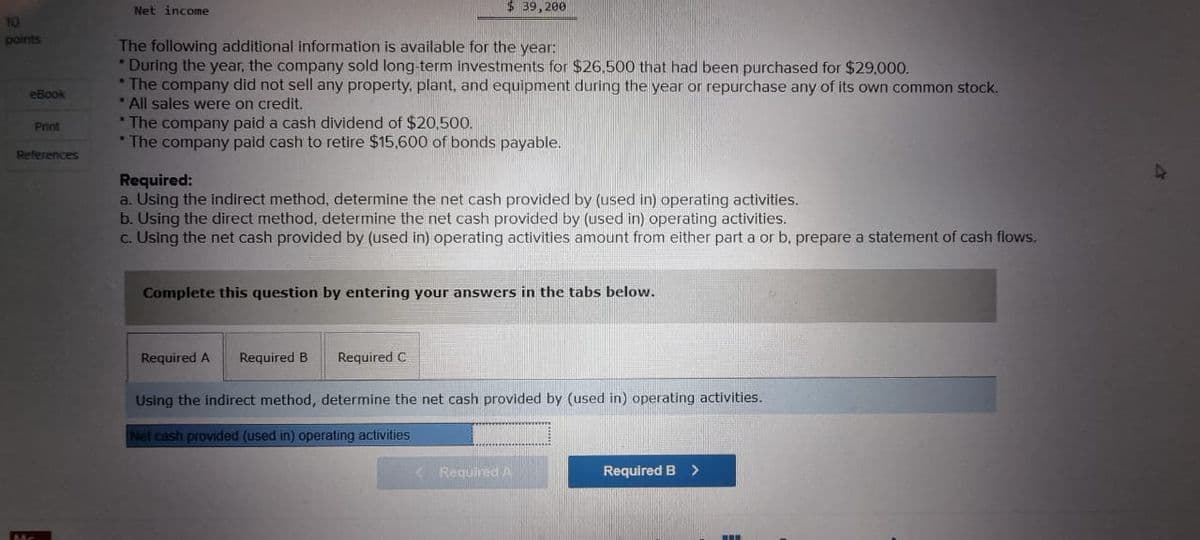 10
points
Net income
$ 39,200
eBook
Print
References
The following additional information is available for the year:
•
During the year, the company sold long-term investments for $26.500 that had been purchased for $29,000.
* The company did not sell any property, plant, and equipment during the year or repurchase any of its own common stock.
*All sales were on credit.
*The company paid a cash dividend of $20,500.
* The company paid cash to retire $15,600 of bonds payable.
•
Required:
a. Using the indirect method, determine the net cash provided by (used in) operating activities.
b. Using the direct method, determine the net cash provided by (used in) operating activities.
c. Using the net cash provided by (used in) operating activities amount from either part a or b, prepare a statement of cash flows.
Complete this question by entering your answers in the tabs below.
Required A Required B
Required C
Using the indirect method, determine the net cash provided by (used in) operating activities.
Net cash provided (used in) operating activities
Required A
Required B >
A