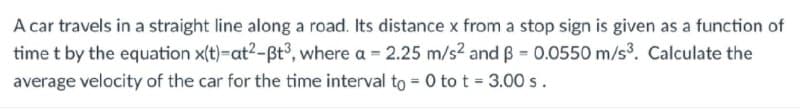 A car travels in a straight line along a road. Its distance x from a stop sign is given as a function of
time t by the equation x(t)-at2-Bt3, where a = 2.25 m/s2 and B = 0.0550 m/s3. Calculate the
average velocity of the car for the time interval to = 0 to t = 3.00 s.
