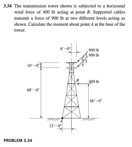 3.34 The transmission tower shown is subjected to a horizontal
wind force of 400 lb acting at point B. Supported cables
transmit a force of 900 lb at two different levels acting as
shown. Calculate the moment about point A at the base of the
tower.
8'-0"
900 lb
3,900 lb
10'-0"
В
400 lb
68'-0"
48'-0"
12'-0"
PROBLEM 3.34
