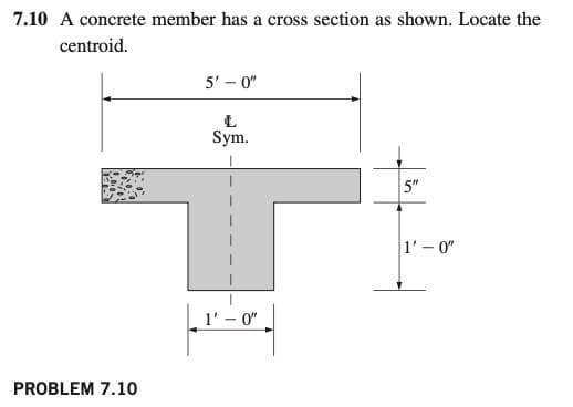 7.10 A concrete member has a cross section as shown. Locate the
centroid.
5' – 0"
Sym.
5"
1'-0"
1' – 0"
PROBLEM 7.10
