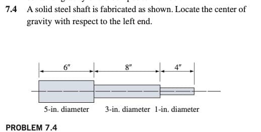 7.4 A solid steel shaft is fabricated as shown. Locate the center of
gravity with respect to the left end.
6"
8"
4"
5-in. diameter
3-in. diameter 1-in. diameter
PROBLEM 7.4
