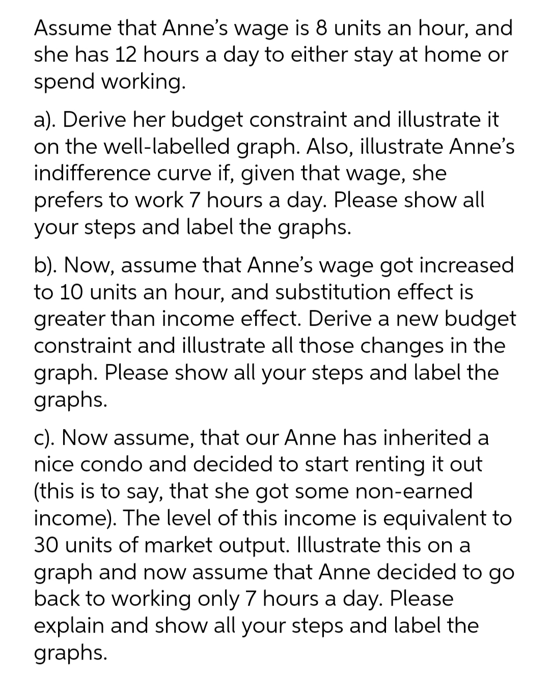 Assume that Anne's wage is 8 units an hour, and
she has 12 hours a day to either stay at home or
spend working.
a). Derive her budget constraint and illustrate it
on the well-labelled graph. Also, illustrate Anne's
indifference curve if, given that wage, she
prefers to work 7 hours a day. Please show all
your steps and label the graphs.
b). Now, assume that Anne's wage got increased
to 10 units an hour, and substitution effect is
greater than income effect. Derive a new budget
constraint and illustrate all those changes in the
graph. Please show all your steps and label the
graphs.
c). Now assume, that our Anne has inherited a
nice condo and decided to start renting it out
(this is to say, that she got some non-earned
income). The level of this income is equivalent to
30 units of market output. Illustrate this on a
graph and now assume that Anne decided to go
back to working only 7 hours a day. Please
explain and show all your steps and label the
graphs.
