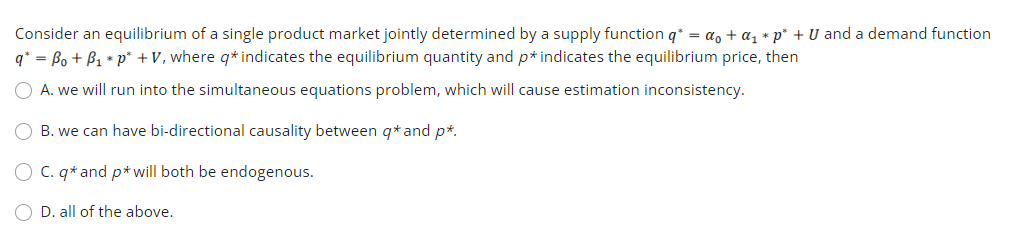 Consider an equilibrium of a single product market jointly determined by a supply function q* = a, + a, * p* + U and a demand function
q* = Bo + B1 * p* +V, where q* indicates the equilibrium quantity and p* indicates the equilibrium price, then
O A. we will run into the simultaneous equations problem, which will cause estimation inconsistency.
O B. we can have bi-directional causality between q* and p*.
O C. q* and p* will both be endogenous.
D. all of the above.
