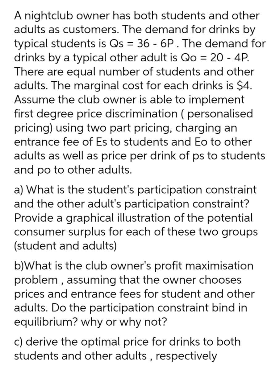 A nightclub owner has both students and other
adults as customers. The demand for drinks by
typical students is Qs = 36 - 6P.The demand for
drinks by a typical other adult is Qo = 20 - 4P.
There are equal number of students and other
adults. The marginal cost for each drinks is $4.
Assume the club owner is able to implement
first degree price discrimination ( personalised
pricing) using two part pricing, charging an
entrance fee of Es to students and Eo to other
adults as well as price per drink of ps to students
and po to other adults.
a) What is the student's participation constraint
and the other adult's participation constraint?
Provide a graphical illustration of the potential
consumer surplus for each of these two groups
(student and adults)
b)What is the club owner's profit maximisation
problem , assuming that the owner chooses
prices and entrance fees for student and other
adults. Do the participation constraint bind in
equilibrium? why or why not?
c) derive the optimal price for drinks to both
students and other adults , respectively
