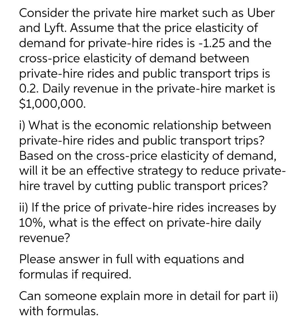 Consider the private hire market such as Uber
and Lyft. Assume that the price elasticity of
demand for private-hire rides is -1.25 and the
cross-price elasticity of demand between
private-hire rides and public transport trips is
0.2. Daily revenue in the private-hire market is
$1,000,000.
i) What is the economic relationship between
private-hire rides and public transport trips?
Based on the cross-price elasticity of demand,
will it be an effective strategy to reduce private-
hire travel by cutting public transport prices?
ii) If the price of private-hire rides increases by
10%, what is the effect on private-hire daily
revenue?
Please answer in full with equations and
formulas if required.
Can someone explain more in detail for part ii)
with formulas.
