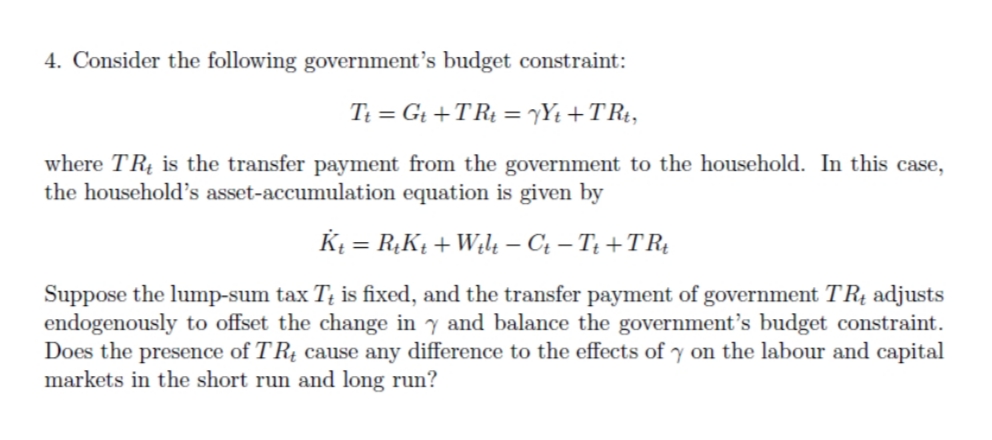 4. Consider the following government's budget constraint:
Ti = Gt +TRt = yYt +TR¢,
%3D
where TRị is the transfer payment from the government to the household. In this case,
the household's asset-accumulation equation is given by
Kį = R,Kį + W¿4 – Ct – T¿ + TRị
Suppose the lump-sum tax T; is fixed, and the transfer payment of government TR4 adjusts
endogenously to offset the change in y and balance the government's budget constraint.
Does the presence of TRị cause any difference to the effects of y on the labour and capital
markets in the short run and long run?
