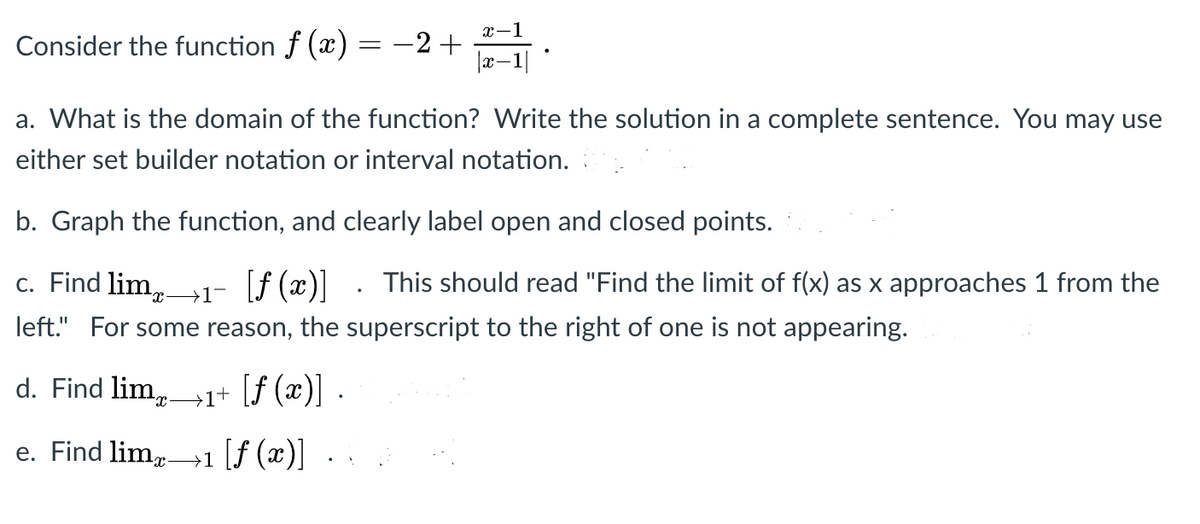 x-1
Consider the function f (x) = -2+
a. What is the domain of the function? Write the solution in a complete sentence. You may use
either set builder notation or interval notation.
b. Graph the function, and clearly label open and closed points.
c. Find lim,-
→1¬
[f (x)] . This should read "Find the limit of f(x) as x approaches 1 from the
left." For some reason, the superscript to the right of one is not appearing.
d. Find lim,1+ [f (x)] ·
e. Find lim,.
→1 [f (x)]
