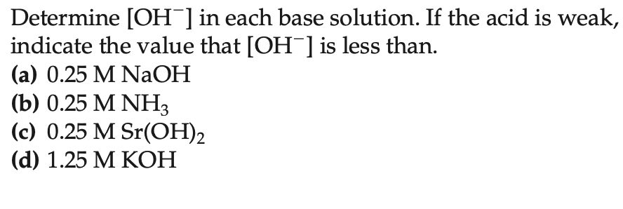 Determine [OH-] in each base solution. If the acid is weak,
indicate the value that [OH¯] is less than.
(a) 0.25 M NaOH
(b) 0.25 M NH3
(c) 0.25 M Sr(OH)2
(d) 1.25 M KOH