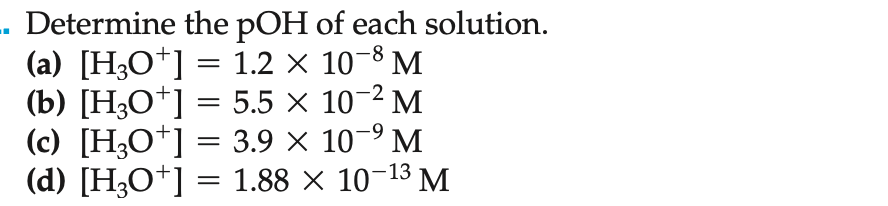 . Determine the pOH of each solution.
(a) [H3O+] = 1.2 × 10-8 M
(b) [H3O+] = 5.5 ×
10-² M
(c) [H3O+] = 3.9 × 10-⁹ M
(d) [H3O+] = 1.88 × 10-13 M