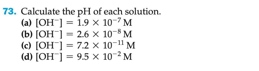73. Calculate the pH of each solution.
(a) [OH-] = 1.9 × 10-7 M
(b) [OH-] = 2.6 ×
10-8 M
(c) [OH-] =
7.2 × 10¯ M
(d) [OH¯] = 9.5 × 10-2 M