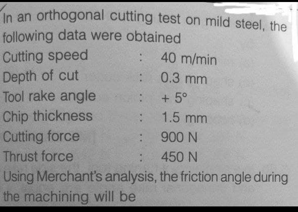In an orthogonal cutting test on mild steel, the
following data were obtained
Cutting speed
Depth of cut
Tool rake angle
40 m/min
0.3 mm
+ 5°
Chip thickness
Cutting force
1.5 mm
900 N
Thrust force
450 N
Using Merchant's analysis, the friction angle during
the machining will be
