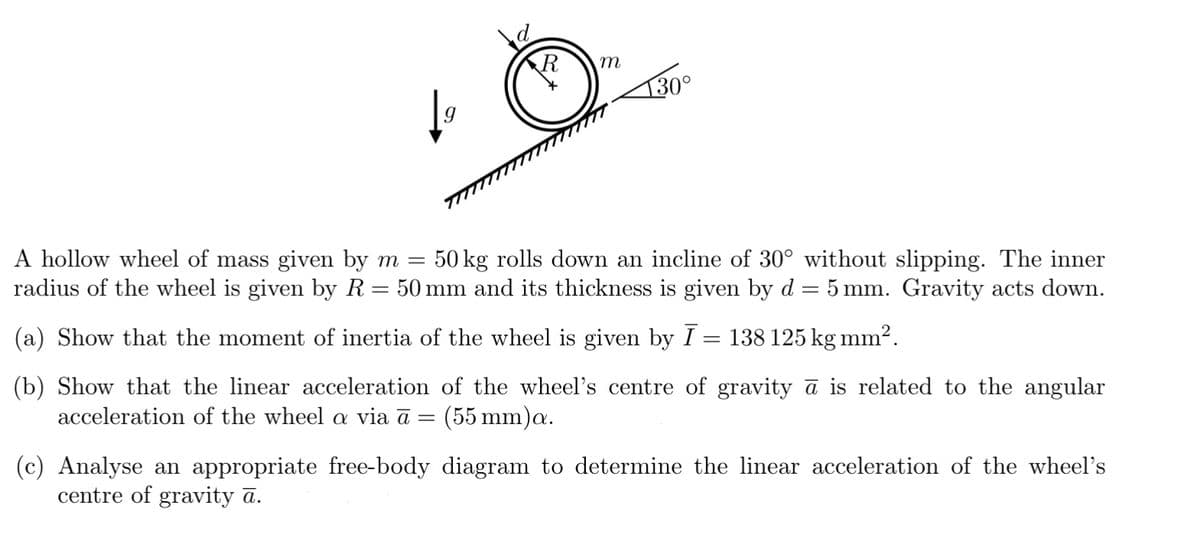 R
-
m
130°
A hollow wheel of mass given by m 50 kg rolls down an incline of 30° without slipping. The inner
radius of the wheel is given by R = 50 mm and its thickness is given by d = 5 mm. Gravity acts down.
(a) Show that the moment of inertia of the wheel is given by Ī = 138 125 kg mm².
(b) Show that the linear acceleration of the wheel's centre of gravity ā is related to the angular
acceleration of the wheel a via a (55 mm)a.
=
(c) Analyse an appropriate free-body diagram to determine the linear acceleration of the wheel's
centre of gravity ā.