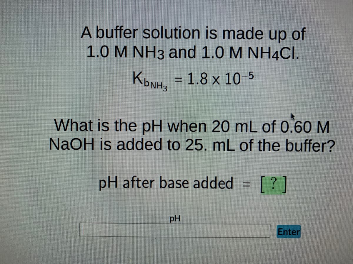 A buffer solution is made up of
1.0 M NH3 and 1.0 M NH4CI.
K₂NH3
-
= 1.8 x 10-5
What is the pH when 20 mL of 0.60 M
NaOH is added to 25. mL of the buffer?
pH after base added
[?]
pH
Enter