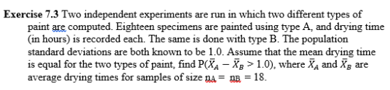 Exercise 7.3 Two independent experiments are run in which two different types of
paint are computed. Eighteen specimens are painted using type A, and drying time
(in hours) is recorded each. The same is done with type B. The population
standard deviations are both known to be 1.0. Assume that the mean drying time
is equal for the two types of paint, find P(Xa – Xg > 1.0), where Xa and Xg are
average drying times for samples of size na = nR = 18.
