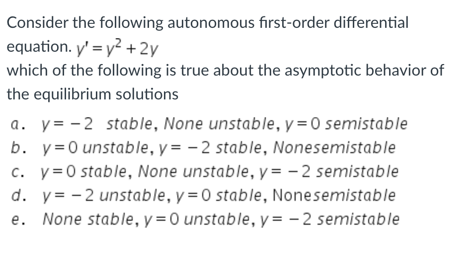 Consider the following autonomous first-order differential
equation. y' = y² + 2y
which of the following is true about the asymptotic behavior of
the equilibrium solutions
a. y=-2 stable, None unstable, y = 0 semistable
b. y=0 unstable, y=-2 stable, Nonesemistable
c. y=0 stable, None unstable, y=-2 semistable
d. y = -2 unstable, y = 0 stable, Nonesemistable
e. None stable, y = 0 unstable, y = -2 semistable