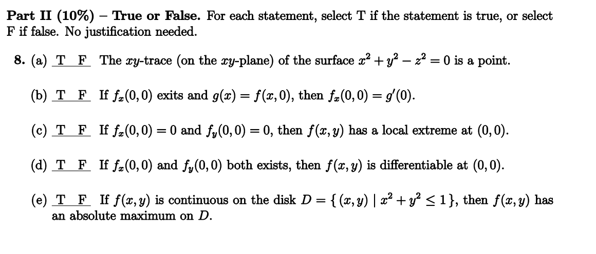 Part II (10%) - True or False. For each statement, select T if the statement is true, or select
F if false. No justification needed.
8. (a) T F The xy-trace (on the xy-plane) of the surface x² + y² - z² = 0 is a point.
(b) T F If f(0, 0) exits and g(x) = f(x,0), then fx(0,0) = gʻ(0).
(c) T F If f(0, 0) = 0 and fy(0, 0) = 0, then f(x, y) has a local extreme at (0,0).
(d) T F If f(0, 0) and fy(0, 0) both exists, then f(x, y) is differentiable at (0,0).
(e) T F If f(x, y) is continuous on the disk D = {(x, y) | x² + y² ≤ 1}, then f(x, y) has
an absolute maximum on D.