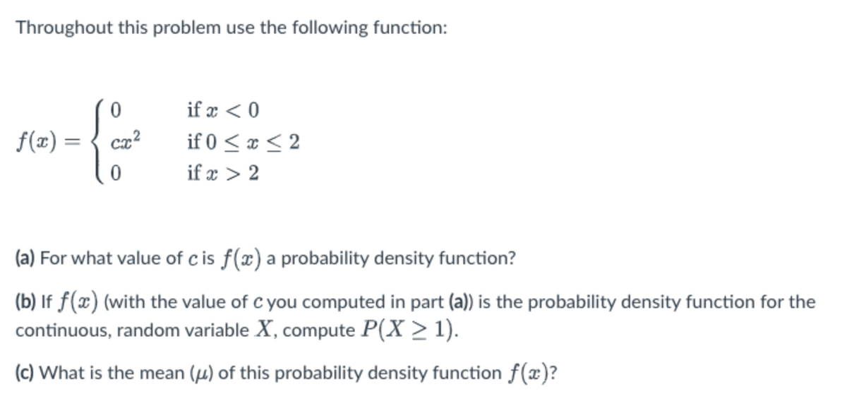Throughout this problem use the following function:
if x < 0
f(x) =
if 0 < x < 2
if x > 2
(a) For what value of c is f(x) a probability density function?
(b) If f(x) (with the value of c you computed in part (a)) is the probability density function for the
continuous, random variable X, compute P(X > 1).
(c) What is the mean (µ) of this probability density function f(x)?
