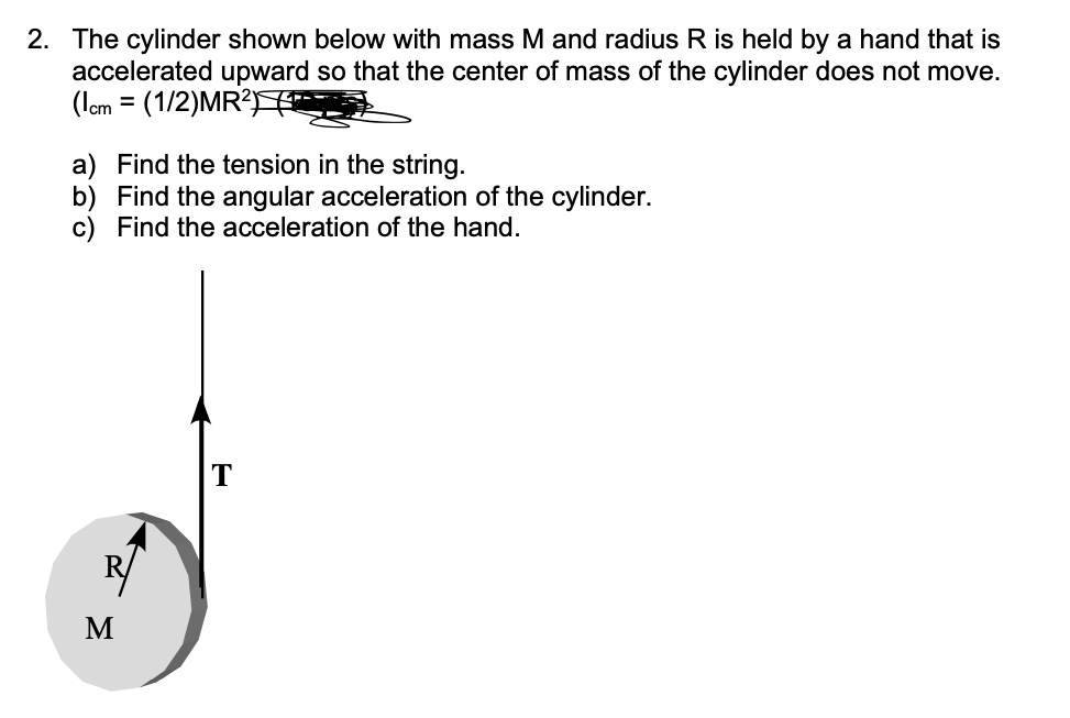 2. The cylinder shown below with mass M and radius R is held by a hand that is
accelerated upward so that the center of mass of the cylinder does not move.
(1cm = (1/2)MR²F
a) Find the tension in the string.
b) Find the angular acceleration of the cylinder.
c) Find the acceleration of the hand.
R
M
T