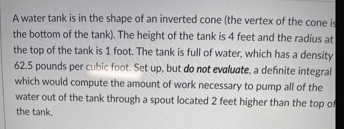 A water tank is in the shape of an inverted cone (the vertex of the cone is
the bottom of the tank). The height of the tank is 4 feet and the radius at
the top of the tank is 1 foot. The tank is full of water, which has a density
62.5 pounds per cubic foot. Set up, but do not evaluate, a definite integral
which would compute the amount of work necessary to pump all of the
water out of the tank through a spout located 2 feet higher than the top of
the tank.

