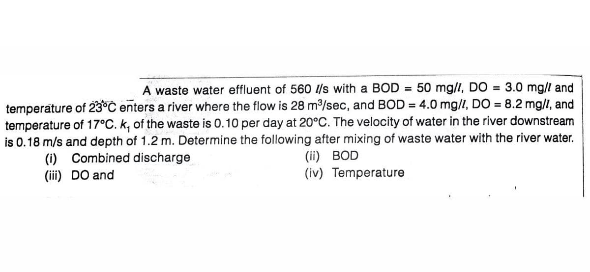 A waste water effluent of 560 l/s with a BOD 50 mg/l, DO = 3.0 mg/l and
temperature of 23°C enters a river where the flow is 28 m³/sec, and BOD= 4.0 mg/l, DO = 8.2 mg/l, and
temperature of 17°C. k, of the waste is 0.10 per day at 20°C. The velocity of water in the river downstream
is 0.18 m/s and depth of 1.2 m. Determine the following after mixing of waste water with the river water.
(i) Combined discharge
(iii) DO and
(ii) BOD
(iv) Temperature
