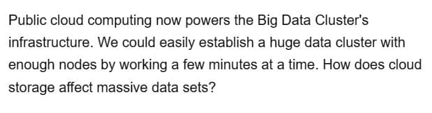 Public cloud computing now powers the Big Data Cluster's
infrastructure. We could easily establish a huge data cluster with
enough nodes by working a few minutes at a time. How does cloud
storage affect massive data sets?