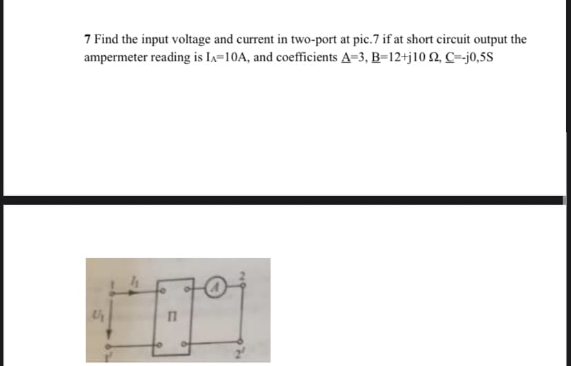 7 Find the input voltage and current in two-port at pic.7 if at short circuit output the
ampermeter reading is Ia=10A, and coefficients A=3, B=12+j10 N, C=-j0,5S
Up
