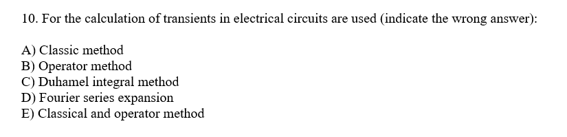 10. For the calculation of transients in electrical circuits are used (indicate the wrong answer):
A) Classic method
B) Operator method
C) Duhamel integral method
D) Fourier series expansion
E) Classical and operator method

