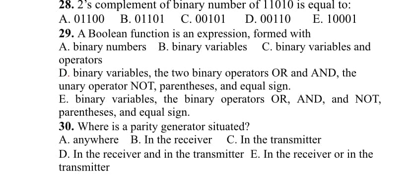 28. 2’s complement of binary number of l1010 is equal to:
A. 01100
В. 01101
С. 00101
D. 00110
E. 10001
29. A Boolean function is an expression, formed with
A. binary numbers B. binary variables
operators
D. binary variables, the two binary operators OR and AND, the
unary operator NOT, parentheses, and equal sign.
E. binary variables, the binary operators OR, AND, and NOT,
parentheses, and equal sign.
30. Where is a parity generator situated?
A. anywhere B. In the receiver C. In the transmitter
D. In the receiver and in the transmitter E. In the receiver or in the
C. binary variables and
transmitter
